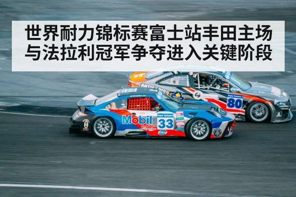 世界耐力锦标赛富士站丰田主场与法拉利冠军争夺进入关键阶段